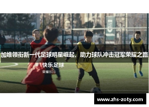 加维领衔新一代足球明星崛起,助力球队冲击冠军荣耀之路